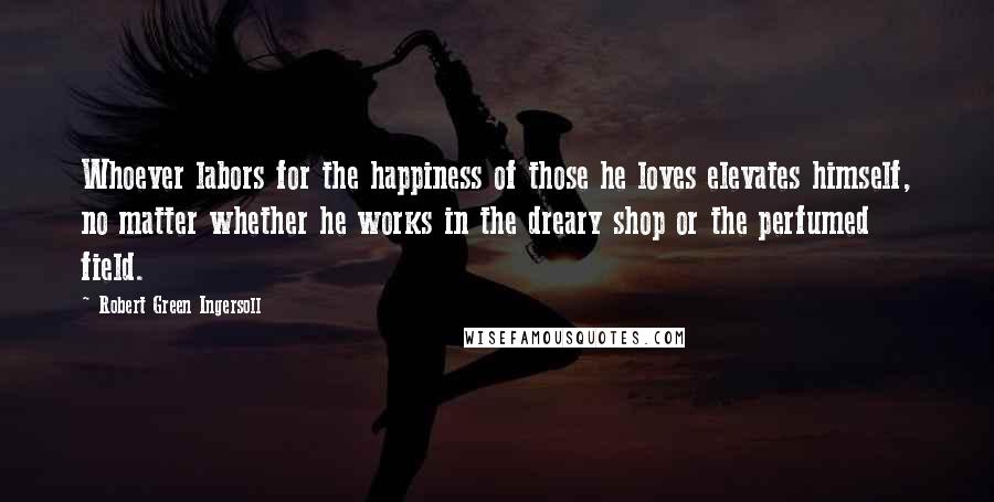 Robert Green Ingersoll Quotes: Whoever labors for the happiness of those he loves elevates himself, no matter whether he works in the dreary shop or the perfumed field.