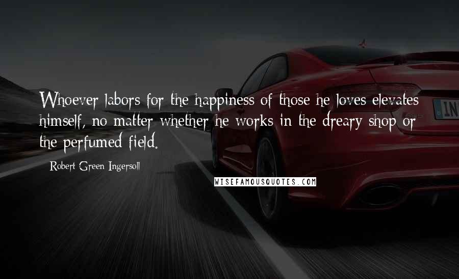 Robert Green Ingersoll Quotes: Whoever labors for the happiness of those he loves elevates himself, no matter whether he works in the dreary shop or the perfumed field.