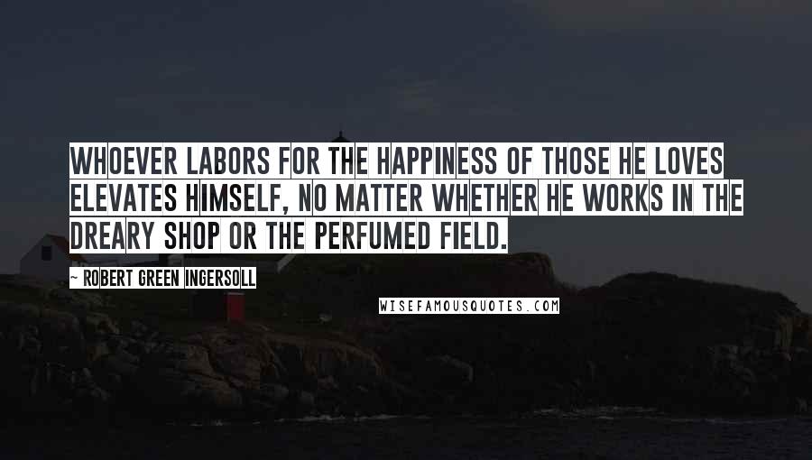 Robert Green Ingersoll Quotes: Whoever labors for the happiness of those he loves elevates himself, no matter whether he works in the dreary shop or the perfumed field.