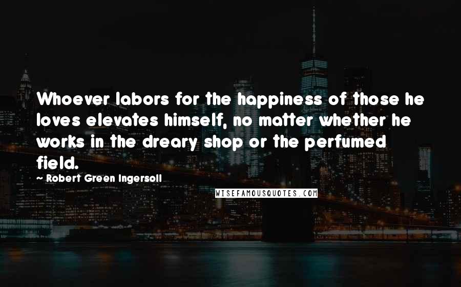 Robert Green Ingersoll Quotes: Whoever labors for the happiness of those he loves elevates himself, no matter whether he works in the dreary shop or the perfumed field.