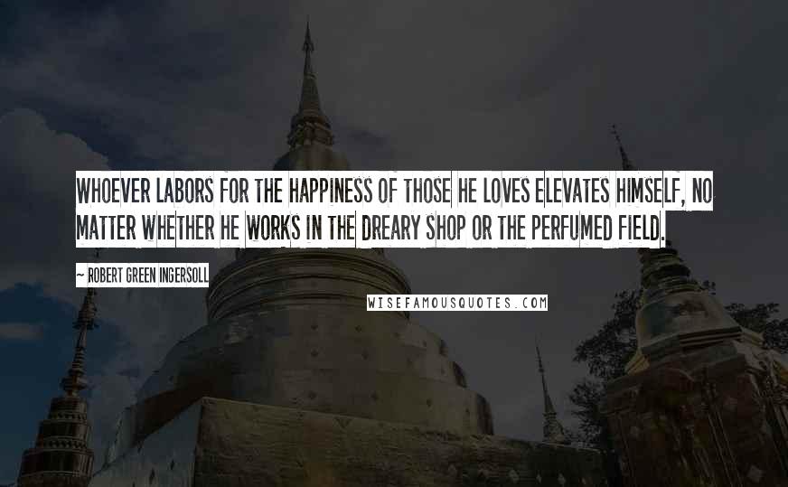 Robert Green Ingersoll Quotes: Whoever labors for the happiness of those he loves elevates himself, no matter whether he works in the dreary shop or the perfumed field.