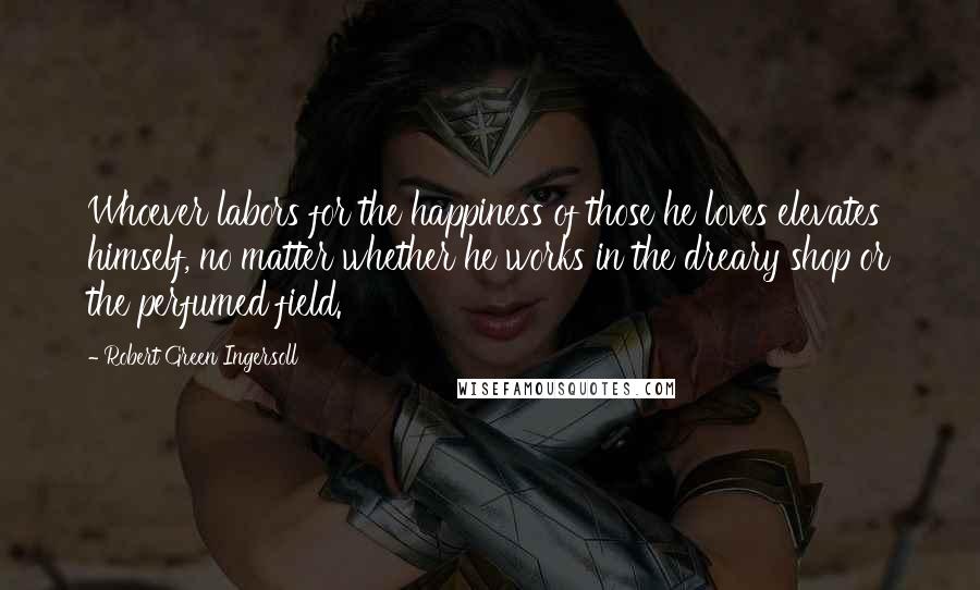 Robert Green Ingersoll Quotes: Whoever labors for the happiness of those he loves elevates himself, no matter whether he works in the dreary shop or the perfumed field.