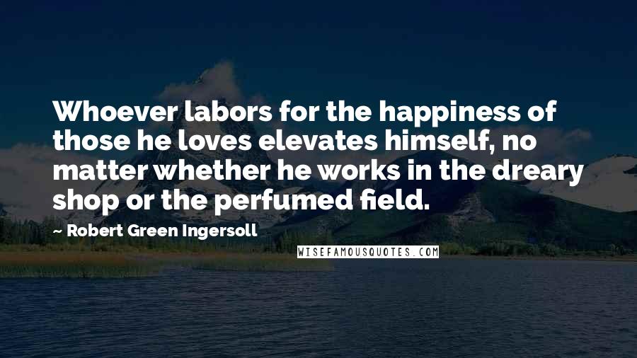 Robert Green Ingersoll Quotes: Whoever labors for the happiness of those he loves elevates himself, no matter whether he works in the dreary shop or the perfumed field.