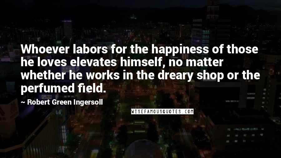 Robert Green Ingersoll Quotes: Whoever labors for the happiness of those he loves elevates himself, no matter whether he works in the dreary shop or the perfumed field.