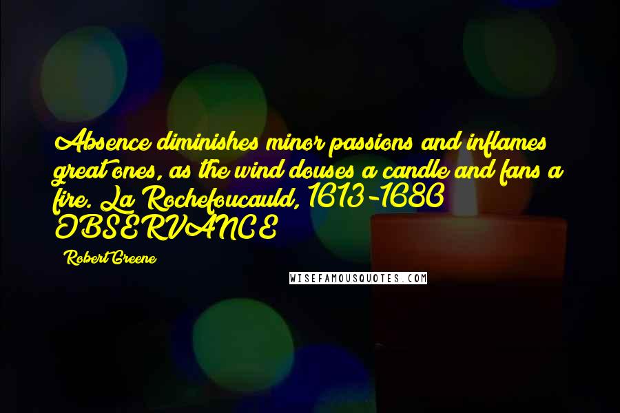 Robert Greene Quotes: Absence diminishes minor passions and inflames great ones, as the wind douses a candle and fans a fire. La Rochefoucauld, 1613-1680 OBSERVANCE