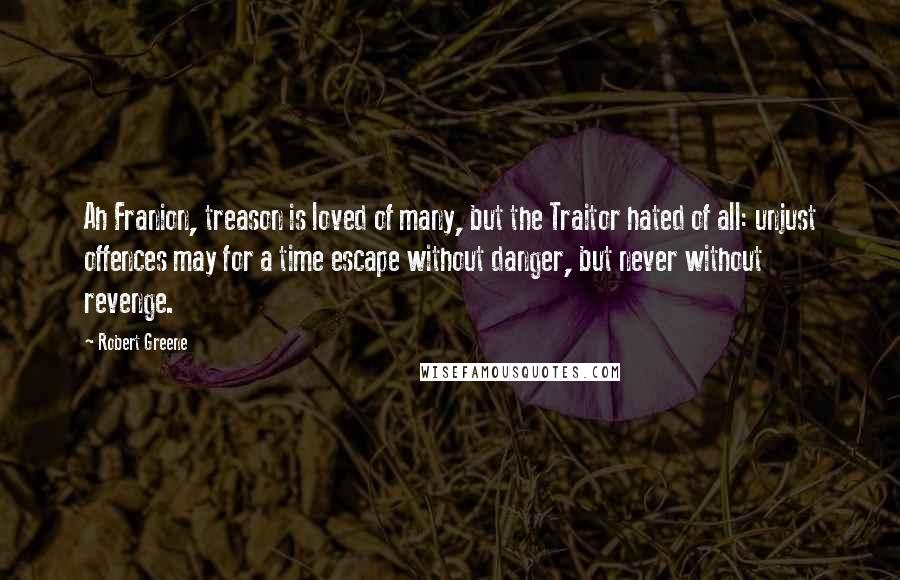 Robert Greene Quotes: Ah Franion, treason is loved of many, but the Traitor hated of all: unjust offences may for a time escape without danger, but never without revenge.