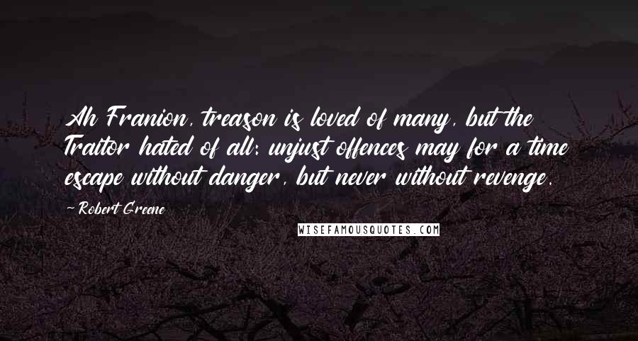 Robert Greene Quotes: Ah Franion, treason is loved of many, but the Traitor hated of all: unjust offences may for a time escape without danger, but never without revenge.