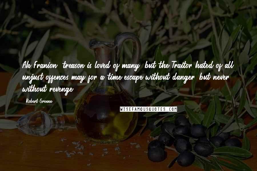 Robert Greene Quotes: Ah Franion, treason is loved of many, but the Traitor hated of all: unjust offences may for a time escape without danger, but never without revenge.