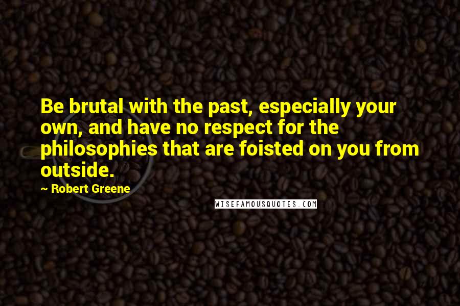 Robert Greene Quotes: Be brutal with the past, especially your own, and have no respect for the philosophies that are foisted on you from outside.