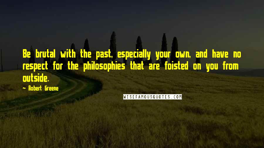 Robert Greene Quotes: Be brutal with the past, especially your own, and have no respect for the philosophies that are foisted on you from outside.