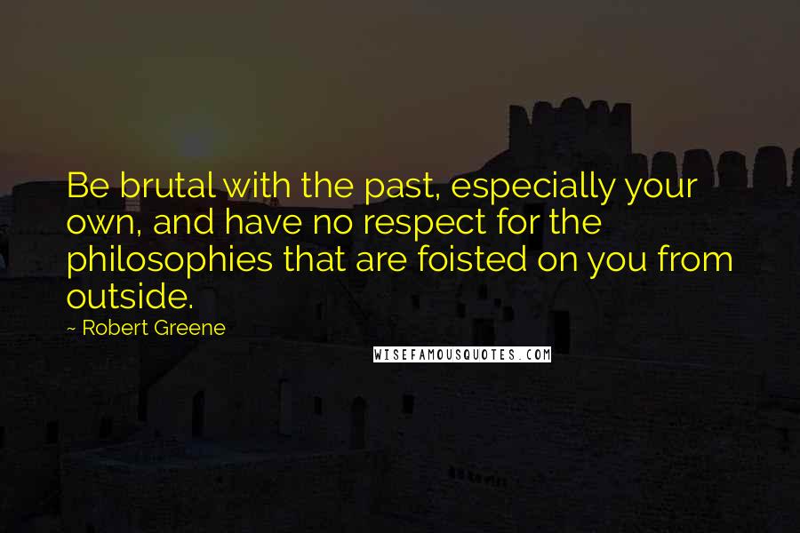 Robert Greene Quotes: Be brutal with the past, especially your own, and have no respect for the philosophies that are foisted on you from outside.