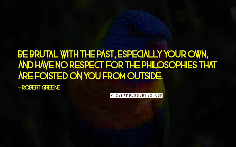 Robert Greene Quotes: Be brutal with the past, especially your own, and have no respect for the philosophies that are foisted on you from outside.