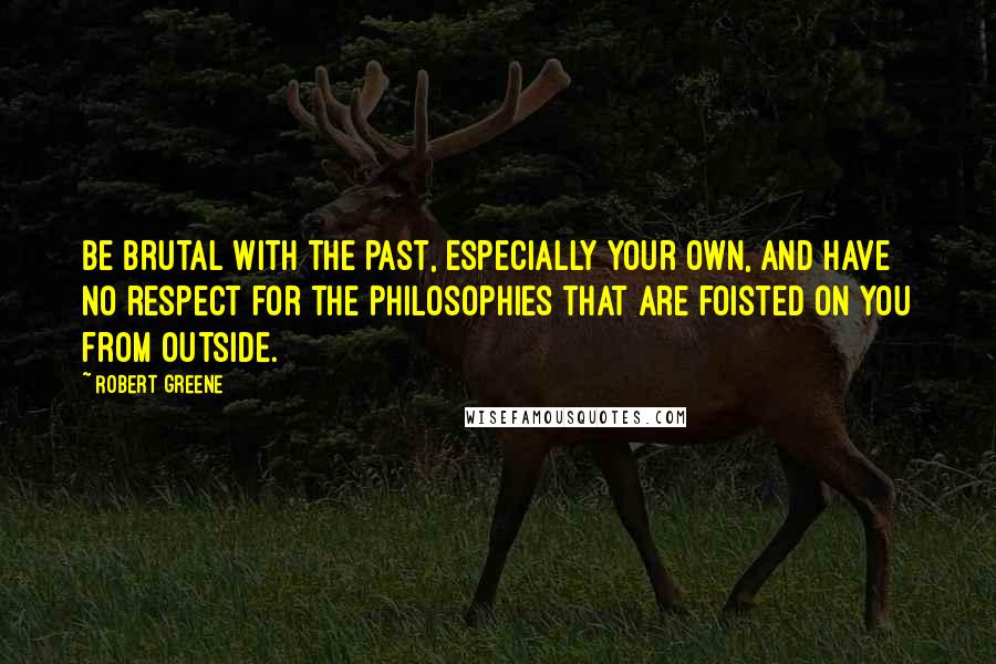 Robert Greene Quotes: Be brutal with the past, especially your own, and have no respect for the philosophies that are foisted on you from outside.