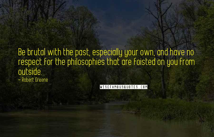 Robert Greene Quotes: Be brutal with the past, especially your own, and have no respect for the philosophies that are foisted on you from outside.