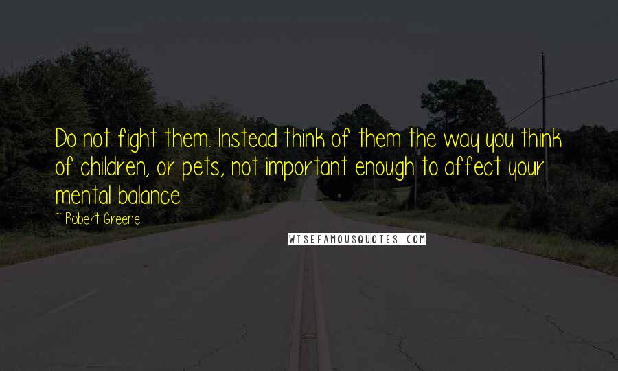 Robert Greene Quotes: Do not fight them. Instead think of them the way you think of children, or pets, not important enough to affect your mental balance