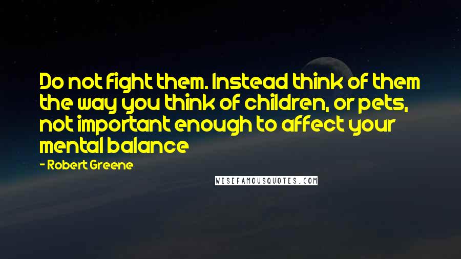 Robert Greene Quotes: Do not fight them. Instead think of them the way you think of children, or pets, not important enough to affect your mental balance