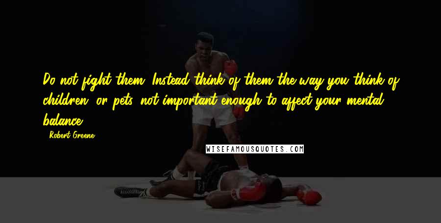 Robert Greene Quotes: Do not fight them. Instead think of them the way you think of children, or pets, not important enough to affect your mental balance