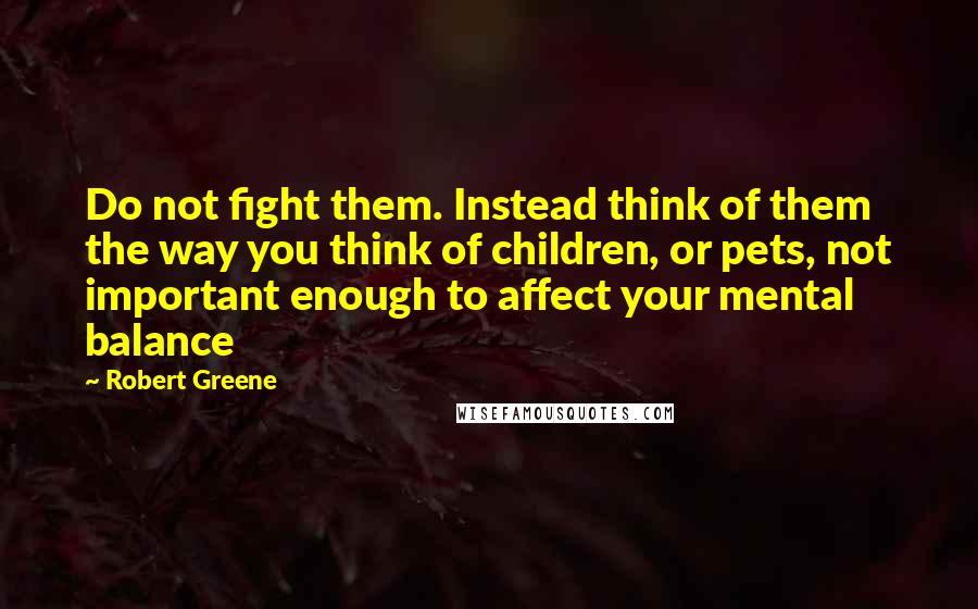 Robert Greene Quotes: Do not fight them. Instead think of them the way you think of children, or pets, not important enough to affect your mental balance