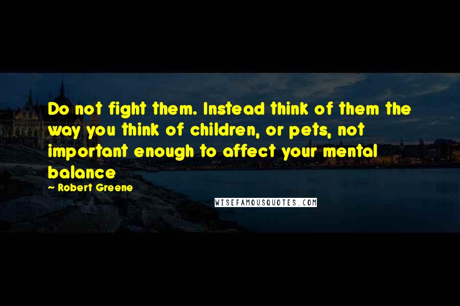 Robert Greene Quotes: Do not fight them. Instead think of them the way you think of children, or pets, not important enough to affect your mental balance