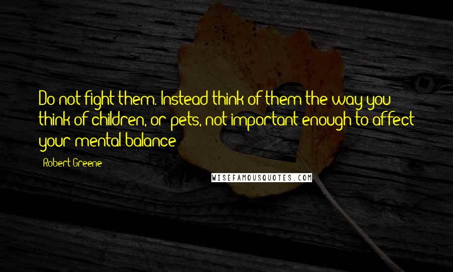 Robert Greene Quotes: Do not fight them. Instead think of them the way you think of children, or pets, not important enough to affect your mental balance