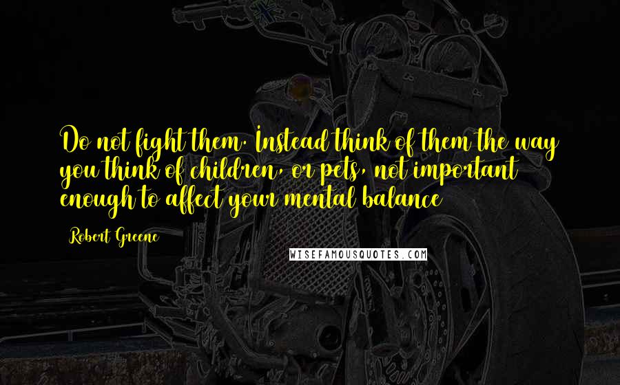 Robert Greene Quotes: Do not fight them. Instead think of them the way you think of children, or pets, not important enough to affect your mental balance