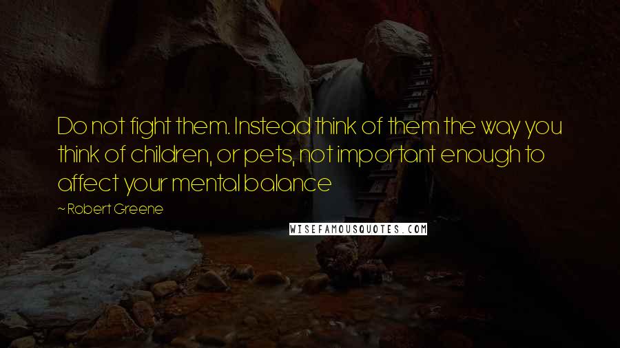 Robert Greene Quotes: Do not fight them. Instead think of them the way you think of children, or pets, not important enough to affect your mental balance