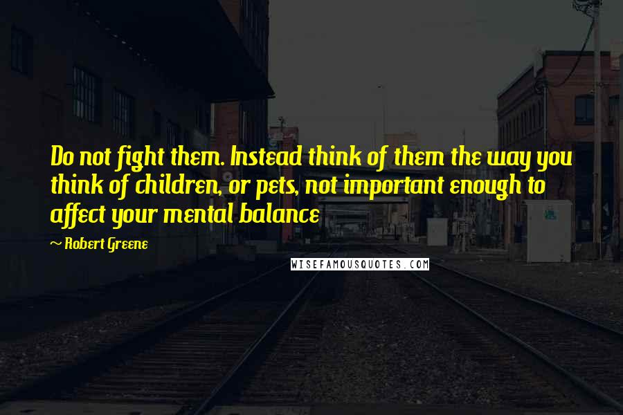 Robert Greene Quotes: Do not fight them. Instead think of them the way you think of children, or pets, not important enough to affect your mental balance