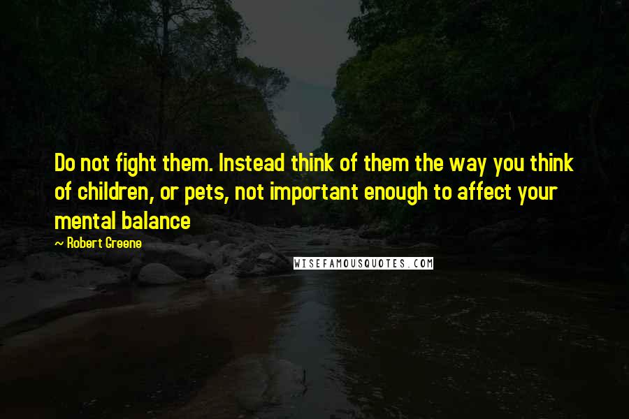 Robert Greene Quotes: Do not fight them. Instead think of them the way you think of children, or pets, not important enough to affect your mental balance