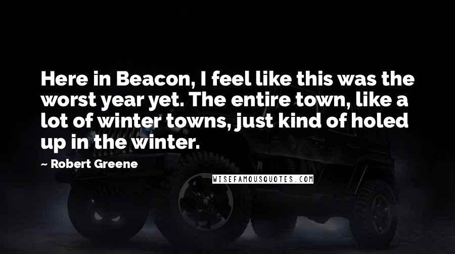 Robert Greene Quotes: Here in Beacon, I feel like this was the worst year yet. The entire town, like a lot of winter towns, just kind of holed up in the winter.