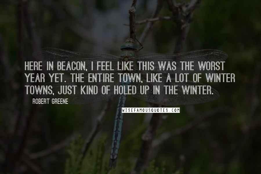 Robert Greene Quotes: Here in Beacon, I feel like this was the worst year yet. The entire town, like a lot of winter towns, just kind of holed up in the winter.