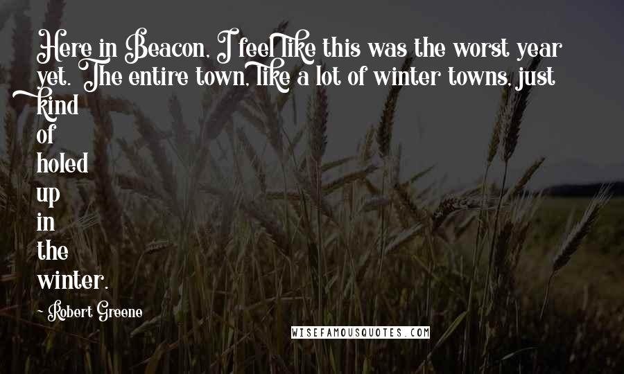 Robert Greene Quotes: Here in Beacon, I feel like this was the worst year yet. The entire town, like a lot of winter towns, just kind of holed up in the winter.