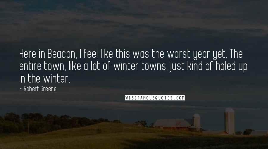 Robert Greene Quotes: Here in Beacon, I feel like this was the worst year yet. The entire town, like a lot of winter towns, just kind of holed up in the winter.