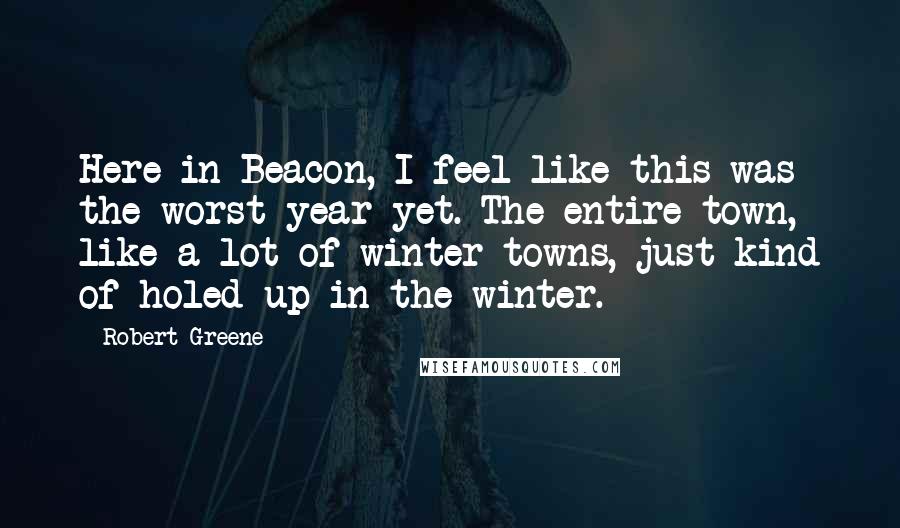 Robert Greene Quotes: Here in Beacon, I feel like this was the worst year yet. The entire town, like a lot of winter towns, just kind of holed up in the winter.