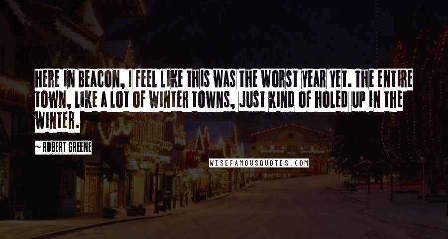 Robert Greene Quotes: Here in Beacon, I feel like this was the worst year yet. The entire town, like a lot of winter towns, just kind of holed up in the winter.