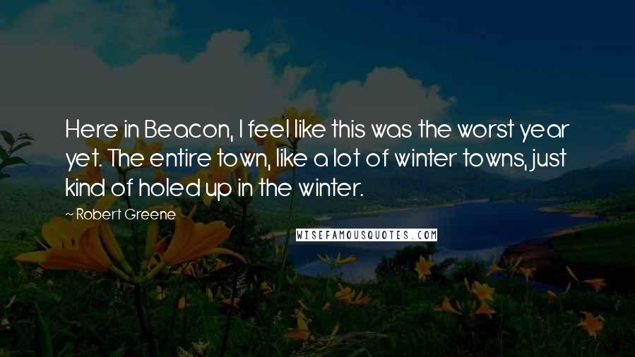 Robert Greene Quotes: Here in Beacon, I feel like this was the worst year yet. The entire town, like a lot of winter towns, just kind of holed up in the winter.