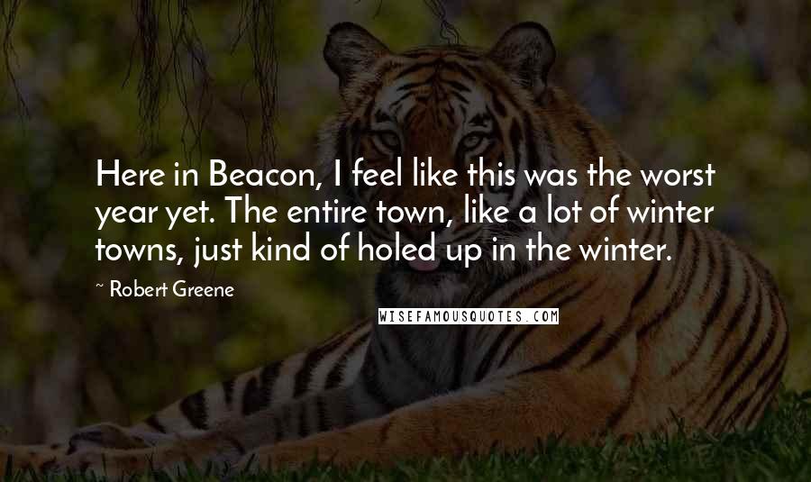 Robert Greene Quotes: Here in Beacon, I feel like this was the worst year yet. The entire town, like a lot of winter towns, just kind of holed up in the winter.