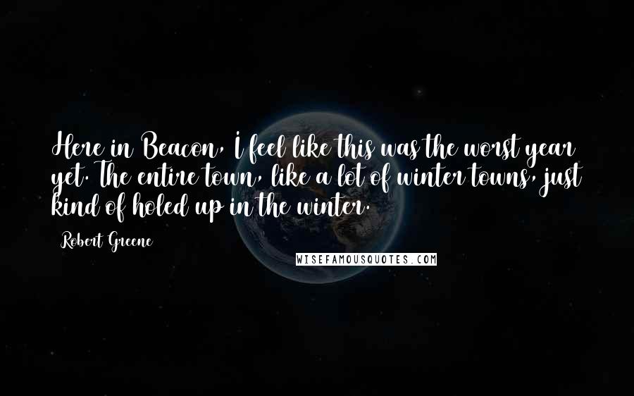 Robert Greene Quotes: Here in Beacon, I feel like this was the worst year yet. The entire town, like a lot of winter towns, just kind of holed up in the winter.