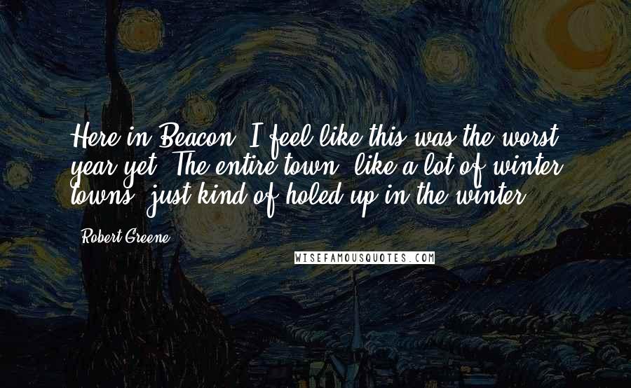 Robert Greene Quotes: Here in Beacon, I feel like this was the worst year yet. The entire town, like a lot of winter towns, just kind of holed up in the winter.