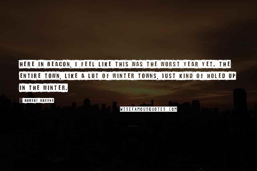 Robert Greene Quotes: Here in Beacon, I feel like this was the worst year yet. The entire town, like a lot of winter towns, just kind of holed up in the winter.