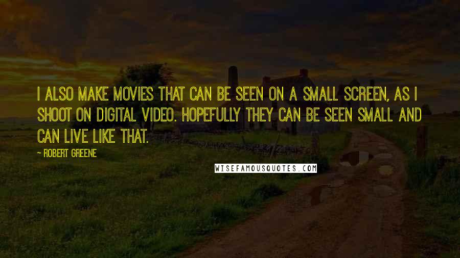 Robert Greene Quotes: I also make movies that can be seen on a small screen, as I shoot on digital video. Hopefully they can be seen small and can live like that.