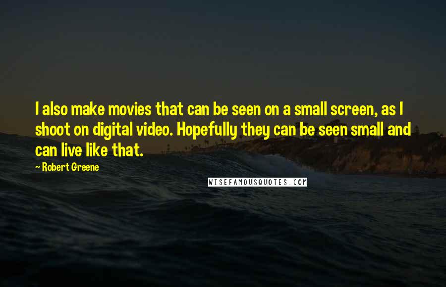 Robert Greene Quotes: I also make movies that can be seen on a small screen, as I shoot on digital video. Hopefully they can be seen small and can live like that.