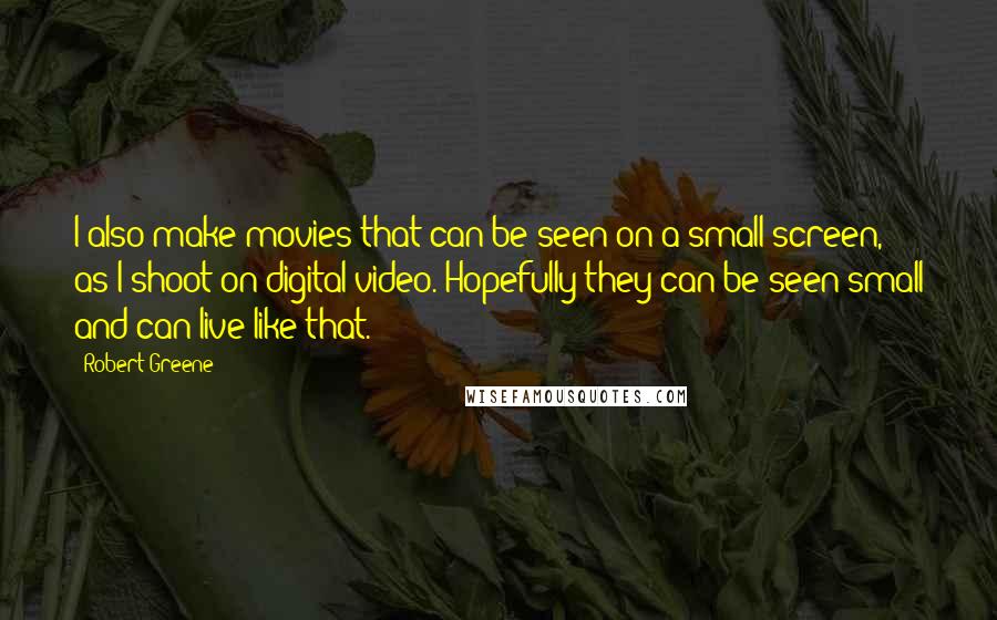 Robert Greene Quotes: I also make movies that can be seen on a small screen, as I shoot on digital video. Hopefully they can be seen small and can live like that.