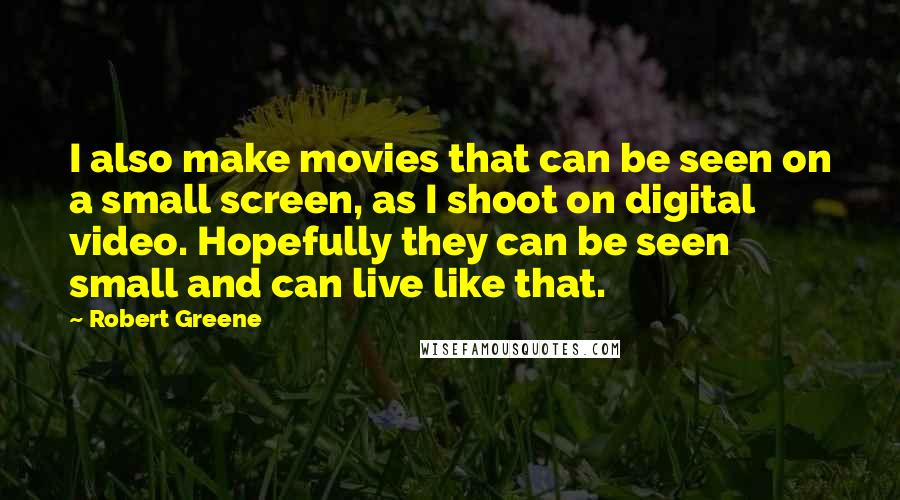 Robert Greene Quotes: I also make movies that can be seen on a small screen, as I shoot on digital video. Hopefully they can be seen small and can live like that.