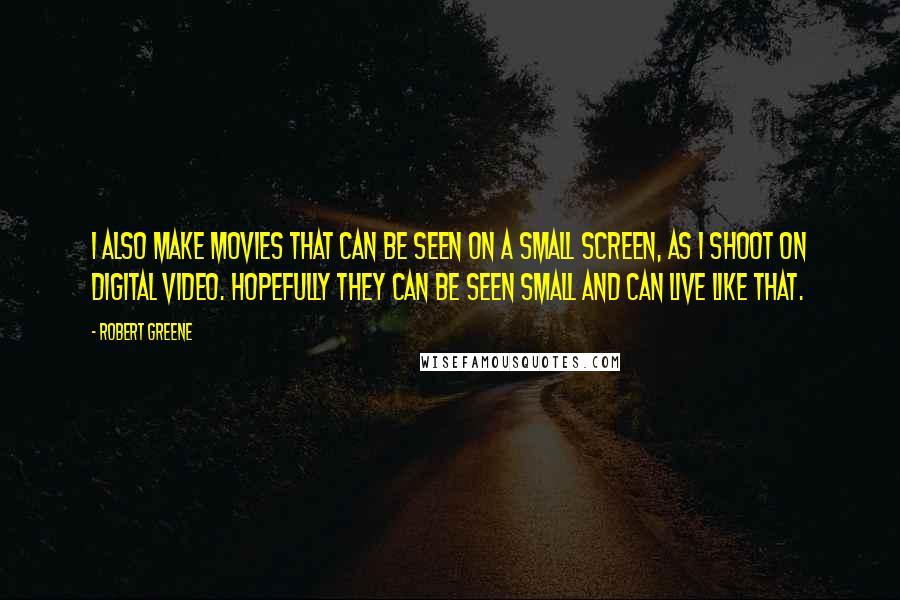 Robert Greene Quotes: I also make movies that can be seen on a small screen, as I shoot on digital video. Hopefully they can be seen small and can live like that.