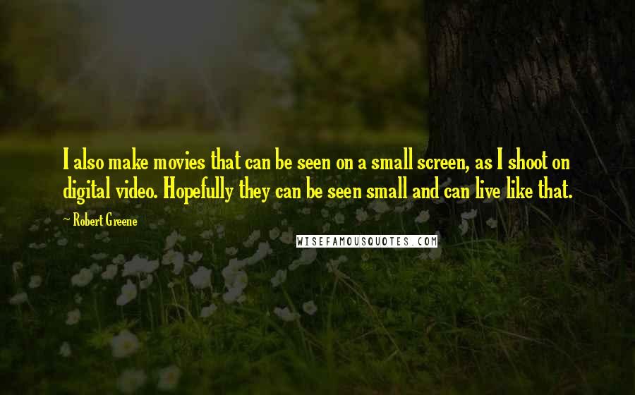 Robert Greene Quotes: I also make movies that can be seen on a small screen, as I shoot on digital video. Hopefully they can be seen small and can live like that.