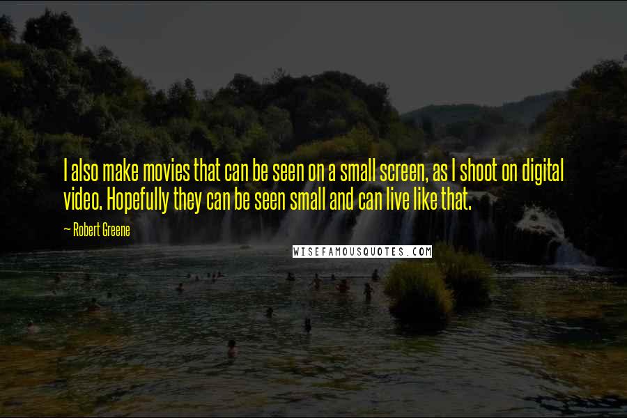 Robert Greene Quotes: I also make movies that can be seen on a small screen, as I shoot on digital video. Hopefully they can be seen small and can live like that.