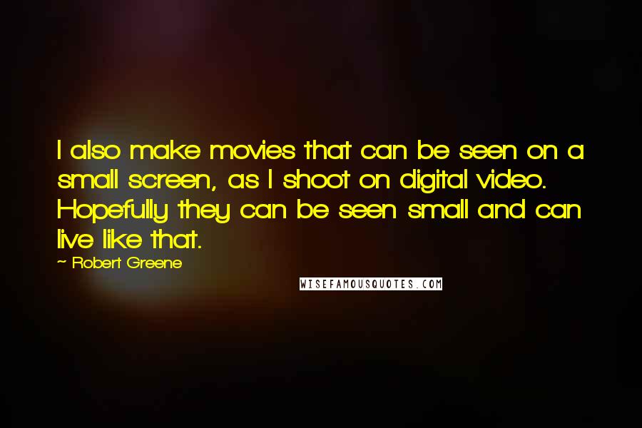 Robert Greene Quotes: I also make movies that can be seen on a small screen, as I shoot on digital video. Hopefully they can be seen small and can live like that.