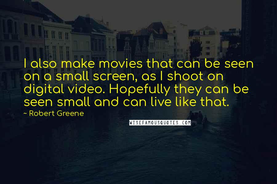 Robert Greene Quotes: I also make movies that can be seen on a small screen, as I shoot on digital video. Hopefully they can be seen small and can live like that.