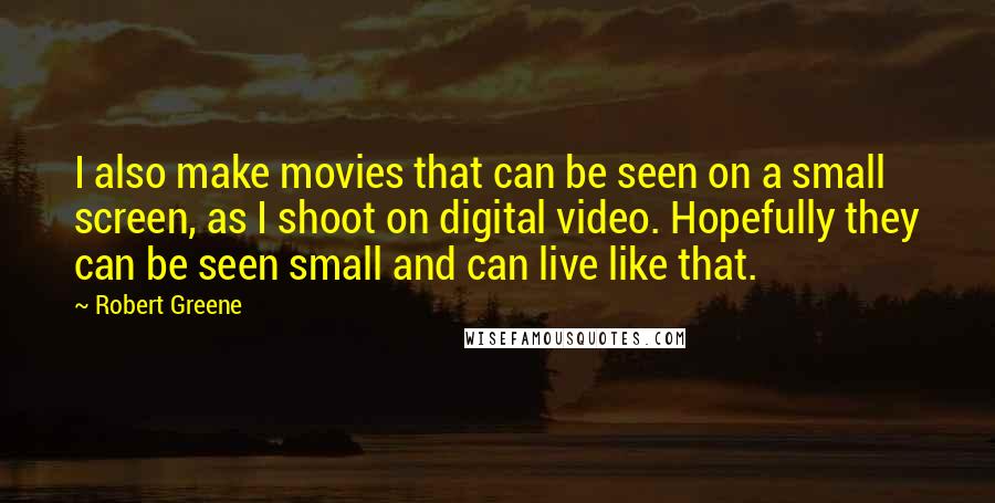 Robert Greene Quotes: I also make movies that can be seen on a small screen, as I shoot on digital video. Hopefully they can be seen small and can live like that.