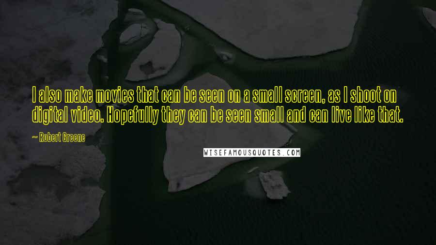 Robert Greene Quotes: I also make movies that can be seen on a small screen, as I shoot on digital video. Hopefully they can be seen small and can live like that.